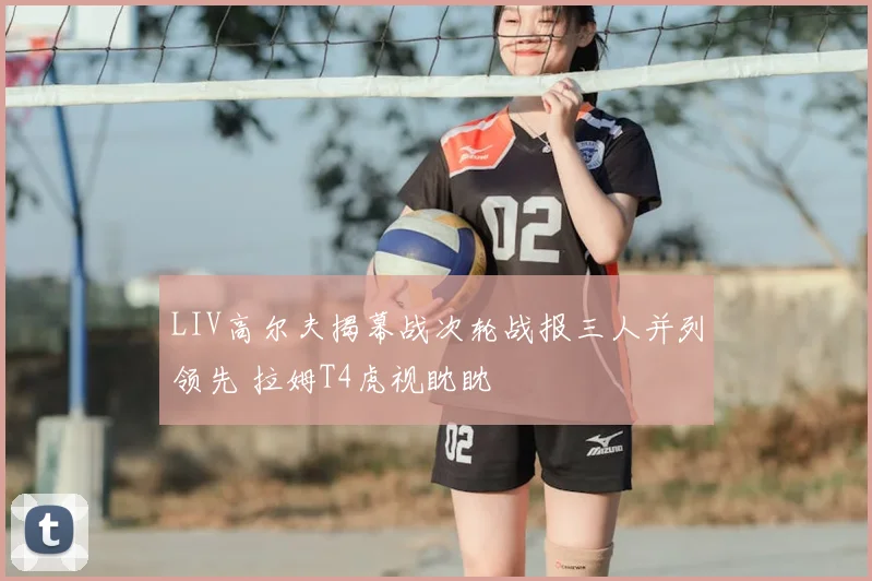 LIV高尔夫揭幕战次轮战报三人并列领先 拉姆T4虎视眈眈