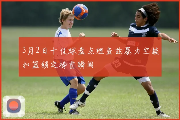 3月2日十佳球盘点理查兹暴力空接扣篮锁定榜首瞬间