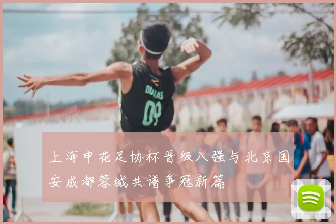 上海申花足协杯晋级八强与北京国安成都蓉城共谱争冠新篇