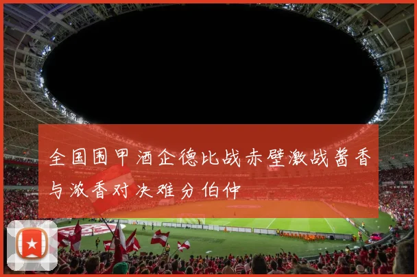 全国围甲酒企德比战赤壁激战酱香与浓香对决难分伯仲