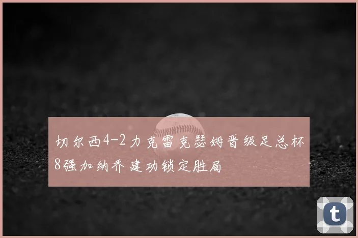 切尔西4-2力克雷克瑟姆晋级足总杯8强加纳乔建功锁定胜局