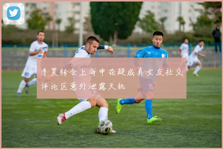 李昊转会上海申花疑成真女友社交评论区意外泄露天机
