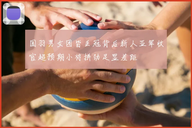 国羽男女团皆丢冠背后新人亚军收官超预期小将拼劲足显差距