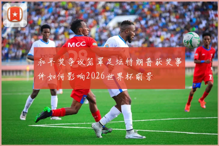 和平奖争议笼罩足坛特朗普获奖事件如何影响2026世界杯前景