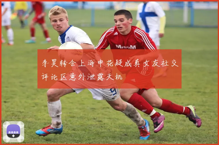 李昊转会上海申花疑成真女友社交评论区意外泄露天机