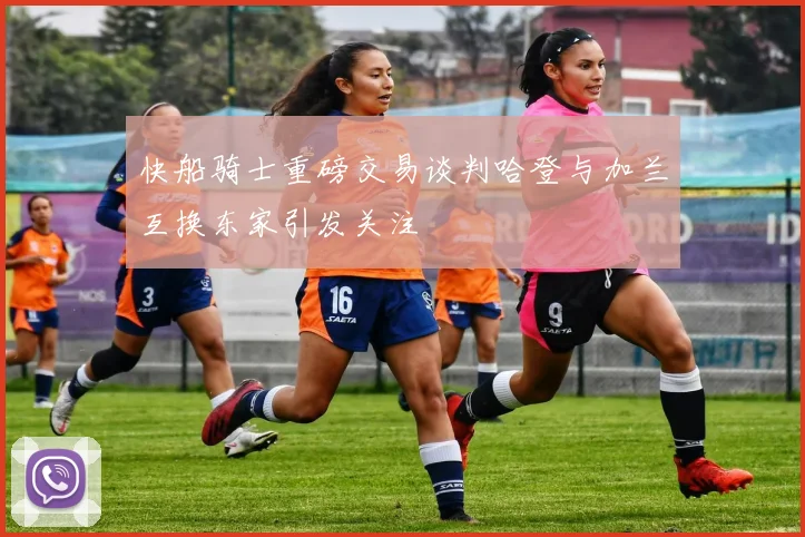 快船骑士重磅交易谈判哈登与加兰互换东家引发关注