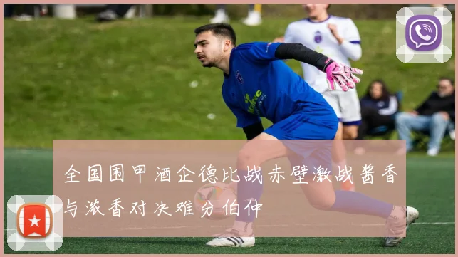 全国围甲酒企德比战赤壁激战酱香与浓香对决难分伯仲