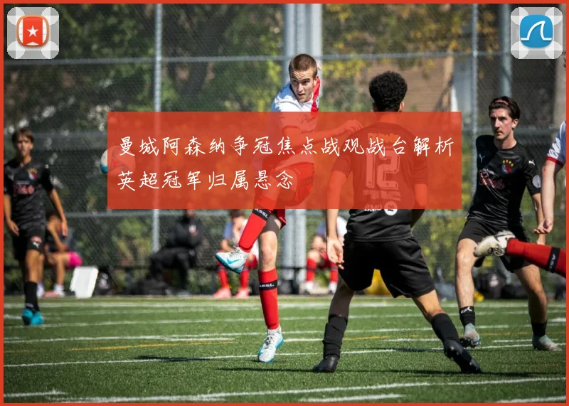 曼城阿森纳争冠焦点战观战台解析英超冠军归属悬念